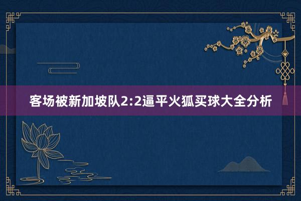 客场被新加坡队2:2逼平火狐买球大全分析