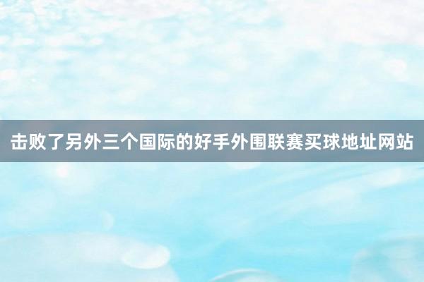 击败了另外三个国际的好手外围联赛买球地址网站