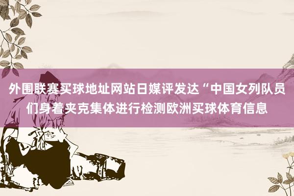 外围联赛买球地址网站日媒评发达“中国女列队员们身着夹克集体进行检测欧洲买球体育信息