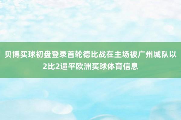 贝博买球初盘登录首轮德比战在主场被广州城队以2比2逼平欧洲买球体育信息