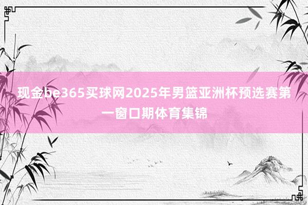 现金be365买球网2025年男篮亚洲杯预选赛第一窗口期体育集锦