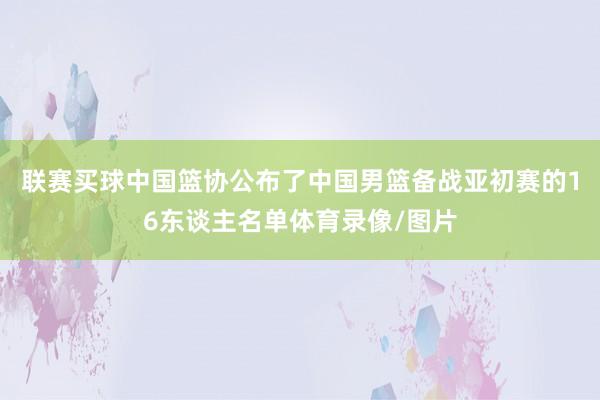 联赛买球中国篮协公布了中国男篮备战亚初赛的16东谈主名单体育录像/图片