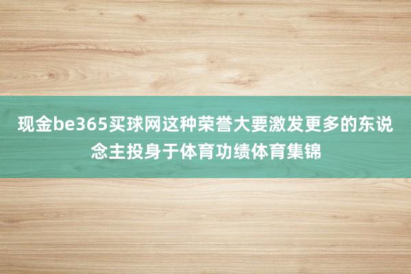 现金be365买球网这种荣誉大要激发更多的东说念主投身于体育功绩体育集锦