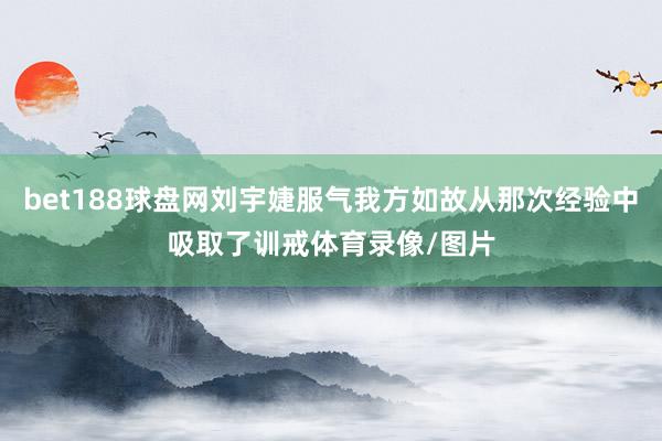 bet188球盘网刘宇婕服气我方如故从那次经验中吸取了训戒体育录像/图片