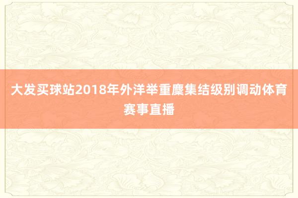 大发买球站2018年外洋举重麇集结级别调动体育赛事直播