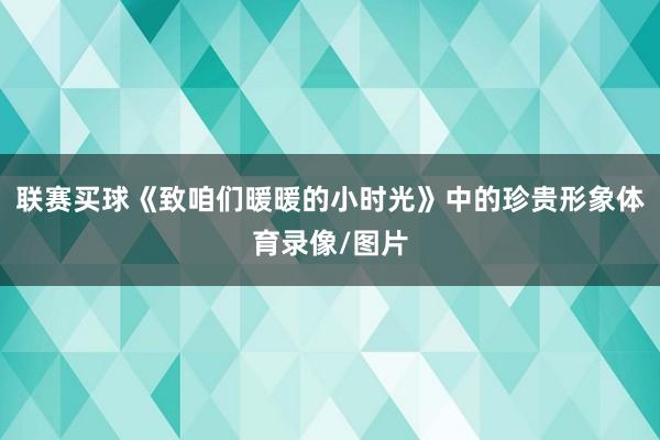 联赛买球《致咱们暖暖的小时光》中的珍贵形象体育录像/图片