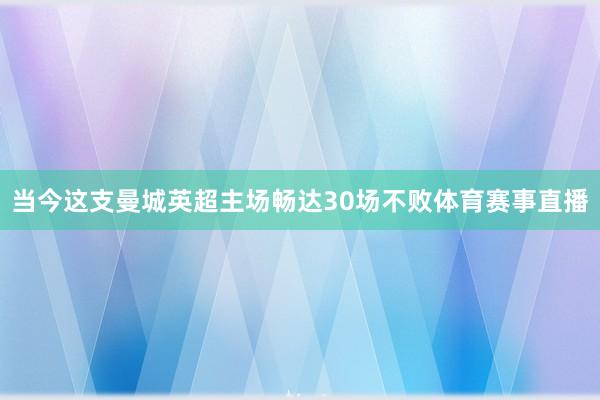 当今这支曼城英超主场畅达30场不败体育赛事直播