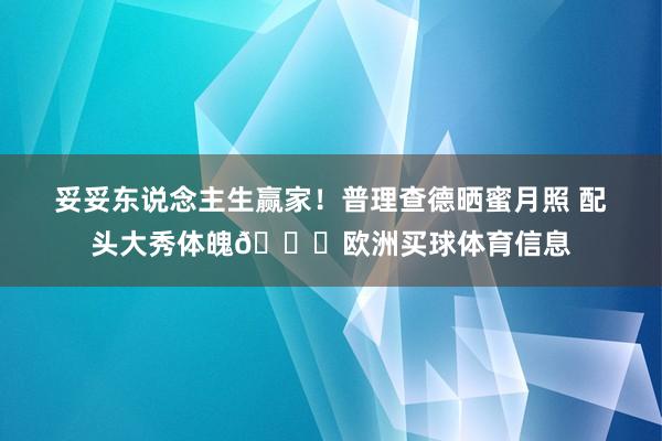 妥妥东说念主生赢家！普理查德晒蜜月照 配头大秀体魄😍欧洲买球体育信息