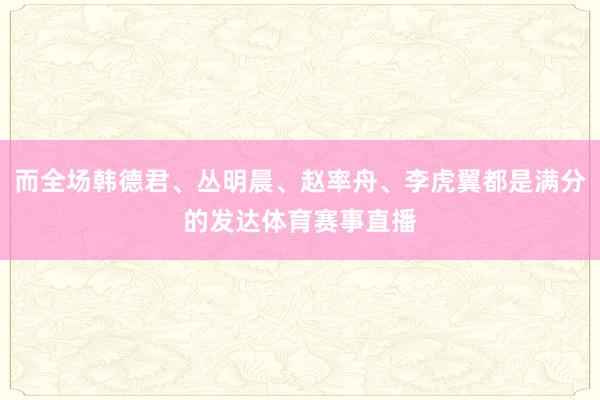 而全场韩德君、丛明晨、赵率舟、李虎翼都是满分的发达体育赛事直播