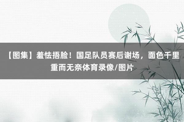 【图集】羞怯捂脸！国足队员赛后谢场，面色千里重而无奈体育录像/图片