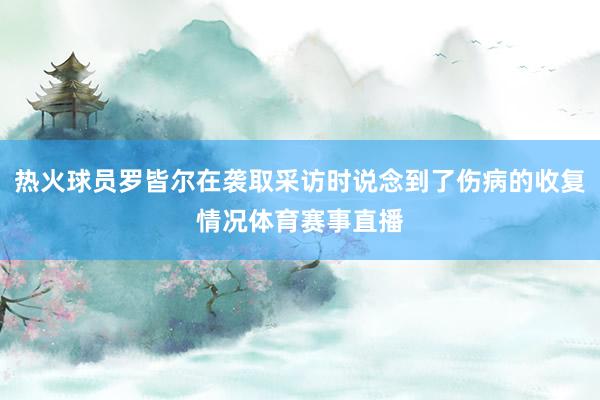 热火球员罗皆尔在袭取采访时说念到了伤病的收复情况体育赛事直播