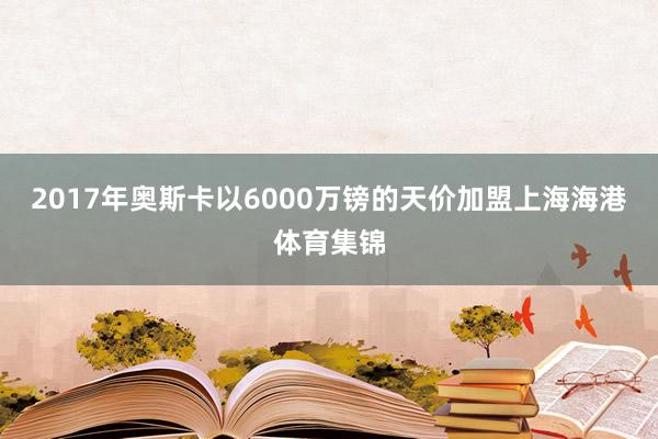 2017年奥斯卡以6000万镑的天价加盟上海海港体育集锦