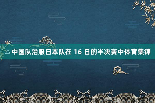 △中国队治服日本队在 16 日的半决赛中体育集锦