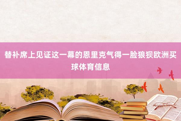 替补席上见证这一幕的恩里克气得一脸狼狈欧洲买球体育信息