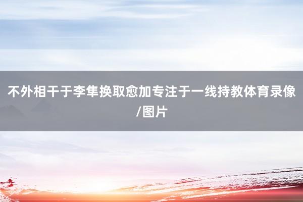 不外相干于李隼换取愈加专注于一线持教体育录像/图片