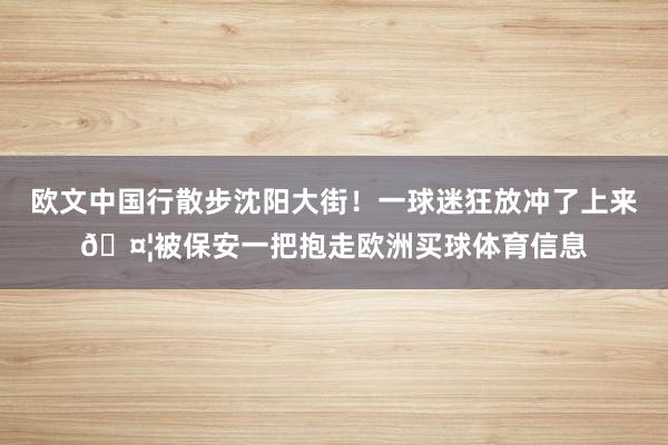 欧文中国行散步沈阳大街！一球迷狂放冲了上来🤦被保安一把抱走欧洲买球体育信息