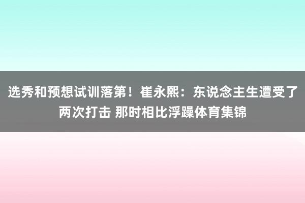 选秀和预想试训落第！崔永熙：东说念主生遭受了两次打击 那时相比浮躁体育集锦