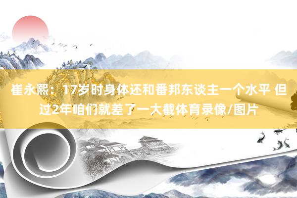 崔永熙：17岁时身体还和番邦东谈主一个水平 但过2年咱们就差了一大截体育录像/图片