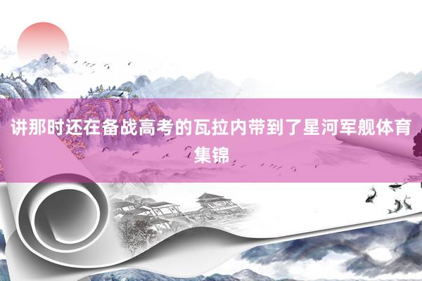 讲那时还在备战高考的瓦拉内带到了星河军舰体育集锦