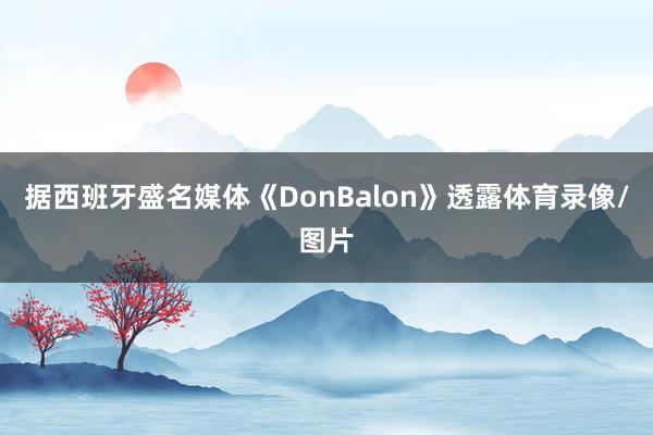 据西班牙盛名媒体《DonBalon》透露体育录像/图片